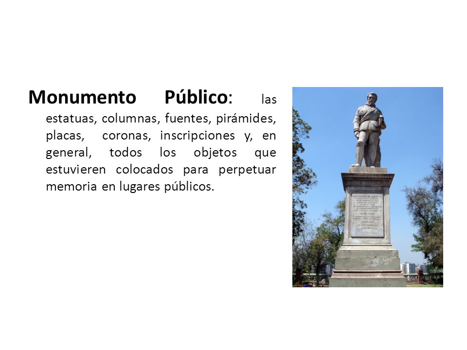 Monumento Público: las estatuas, columnas, fuentes, pirámides, placas, coronas, inscripciones y, en general, todos los objetos que estuvieren colocados para perpetuar memoria en lugares públicos.