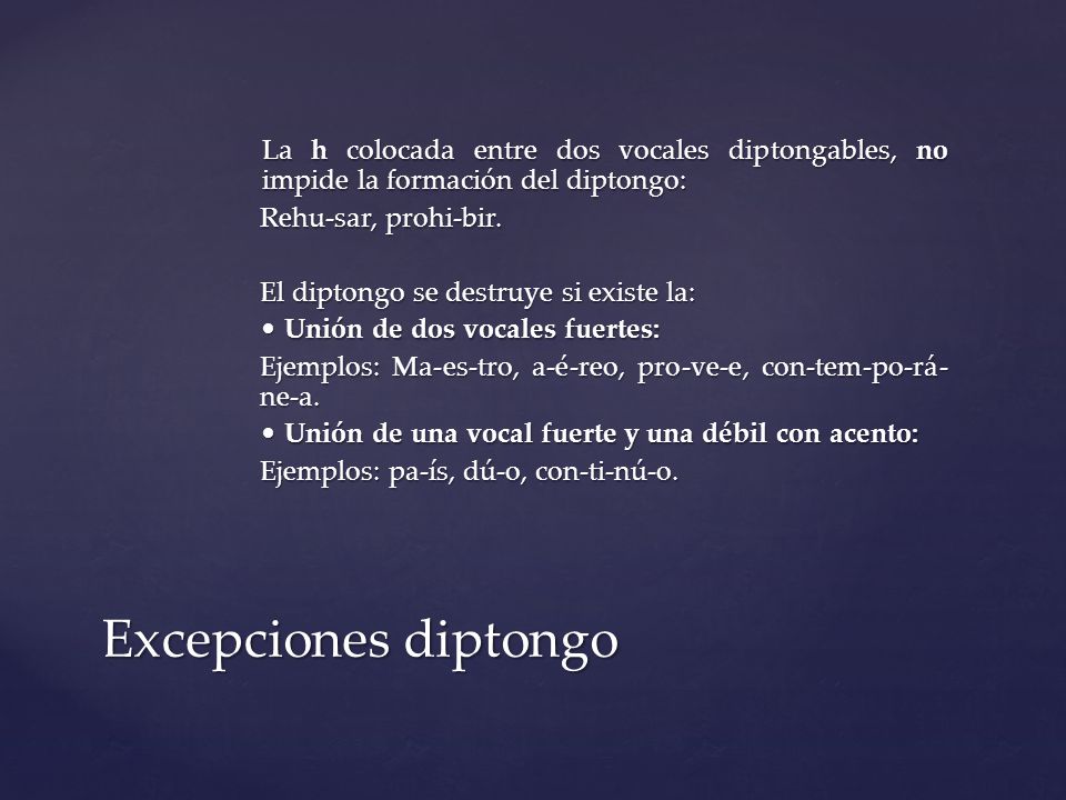 La h colocada entre dos vocales diptongables, no impide la formación del diptongo: Rehu-sar, prohi-bir. El diptongo se destruye si existe la: • Unión de dos vocales fuertes: Ejemplos: Ma-es-tro, a-é-reo, pro-ve-e, con-tem-po-rá-ne-a. • Unión de una vocal fuerte y una débil con acento: Ejemplos: pa-ís, dú-o, con-ti-nú-o.