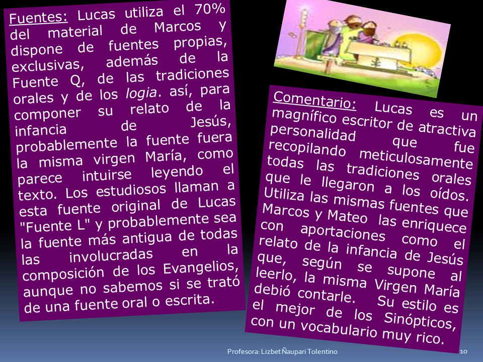 Fuentes: Lucas utiliza el 70% del material de Marcos y dispone de fuentes propias, exclusivas, además de la Fuente Q, de las tradiciones orales y de los logia. así, para componer su relato de la infancia de Jesús, probablemente la fuente fuera la misma virgen María, como parece intuirse leyendo el texto. Los estudiosos llaman a esta fuente original de Lucas Fuente L y probablemente sea la fuente más antigua de todas las involucradas en la composición de los Evangelios, aunque no sabemos si se trató de una fuente oral o escrita.