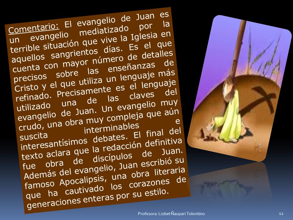 Comentario: El evangelio de Juan es un evangelio mediatizado por la terrible situación que vive la Iglesia en aquellos sangrientos días. Es el que cuenta con mayor número de detalles precisos sobre las enseñanzas de Cristo y el que utiliza un lenguaje más refinado. Precisamente es el lenguaje utilizado una de las claves del evangelio de Juan. Un evangelio muy crudo, una obra muy compleja que aún suscita interminables e interesantísimos debates. El final del texto aclara que la redacción definitiva fue obra de discípulos de Juan. Además del evangelio, Juan escribió su famoso Apocalipsis, una obra literaria que ha cautivado los corazones de generaciones enteras por su estilo.