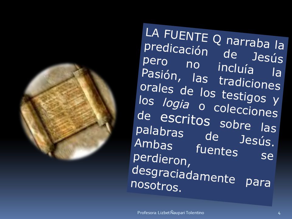 LA FUENTE Q narraba la predicación de Jesús pero no incluía la Pasión, las tradiciones orales de los testigos y los logia o colecciones de escritos sobre las palabras de Jesús. Ambas fuentes se perdieron, desgraciadamente para nosotros.