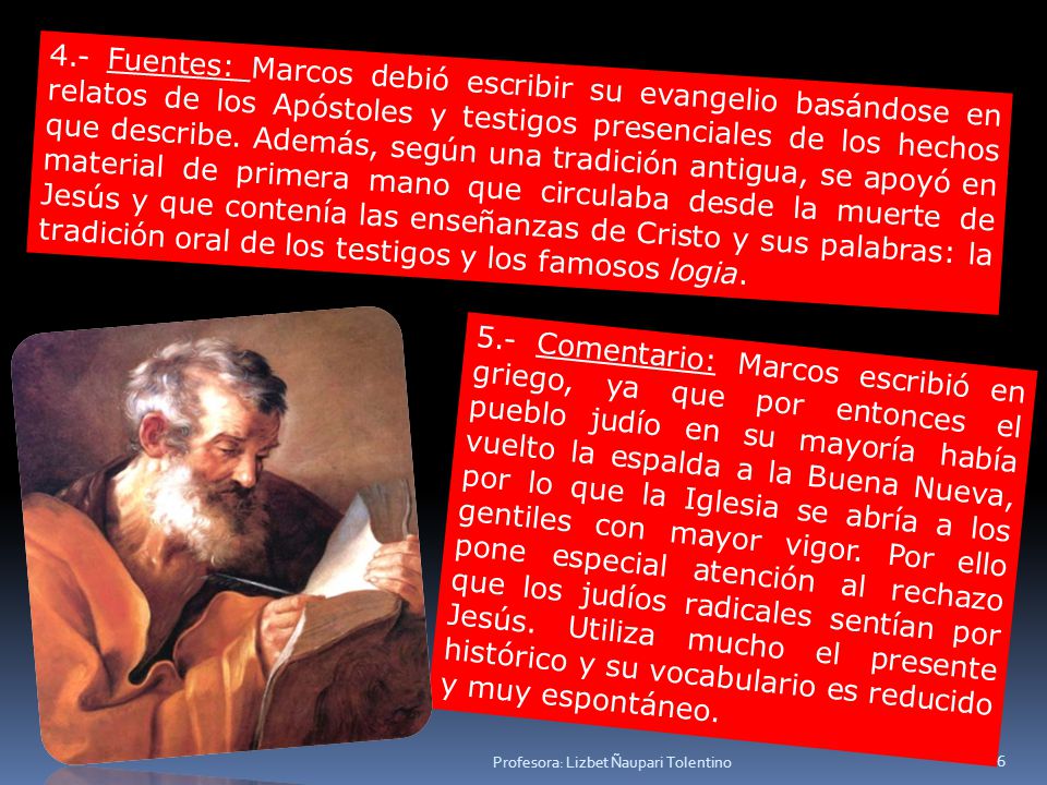 4.- Fuentes: Marcos debió escribir su evangelio basándose en relatos de los Apóstoles y testigos presenciales de los hechos que describe. Además, según una tradición antigua, se apoyó en material de primera mano que circulaba desde la muerte de Jesús y que contenía las enseñanzas de Cristo y sus palabras: la tradición oral de los testigos y los famosos logia.