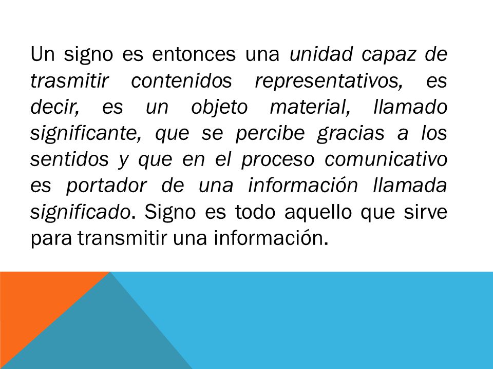 Un signo es entonces una unidad capaz de trasmitir contenidos representativos, es decir, es un objeto material, llamado significante, que se percibe gracias a los sentidos y que en el proceso comunicativo es portador de una información llamada significado. Signo es todo aquello que sirve para transmitir una información.