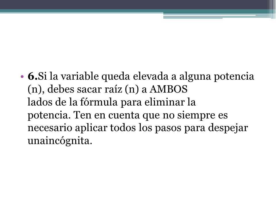 6.Si la variable queda elevada a alguna potencia (n), debes sacar raíz (n) a AMBOS lados de la fórmula para eliminar la potencia. Ten en cuenta que no siempre es necesario aplicar todos los pasos para despejar unaincógnita.