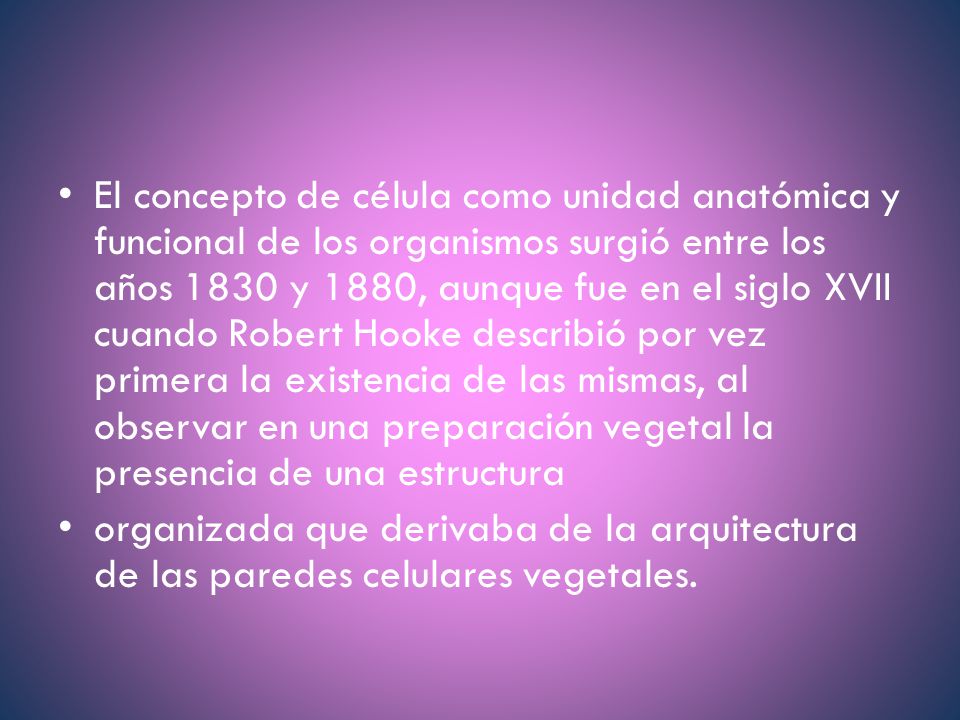 El concepto de célula como unidad anatómica y funcional de los organismos surgió entre los años 1830 y 1880, aunque fue en el siglo XVII cuando Robert Hooke describió por vez primera la existencia de las mismas, al observar en una preparación vegetal la presencia de una estructura