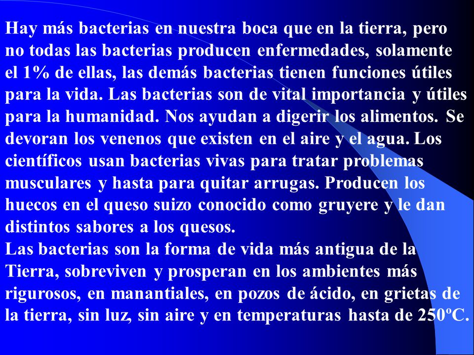 Hay más bacterias en nuestra boca que en la tierra, pero no todas las bacterias producen enfermedades, solamente el 1% de ellas, las demás bacterias tienen funciones útiles para la vida. Las bacterias son de vital importancia y útiles para la humanidad. Nos ayudan a digerir los alimentos. Se devoran los venenos que existen en el aire y el agua. Los científicos usan bacterias vivas para tratar problemas musculares y hasta para quitar arrugas. Producen los huecos en el queso suizo conocido como gruyere y le dan distintos sabores a los quesos.