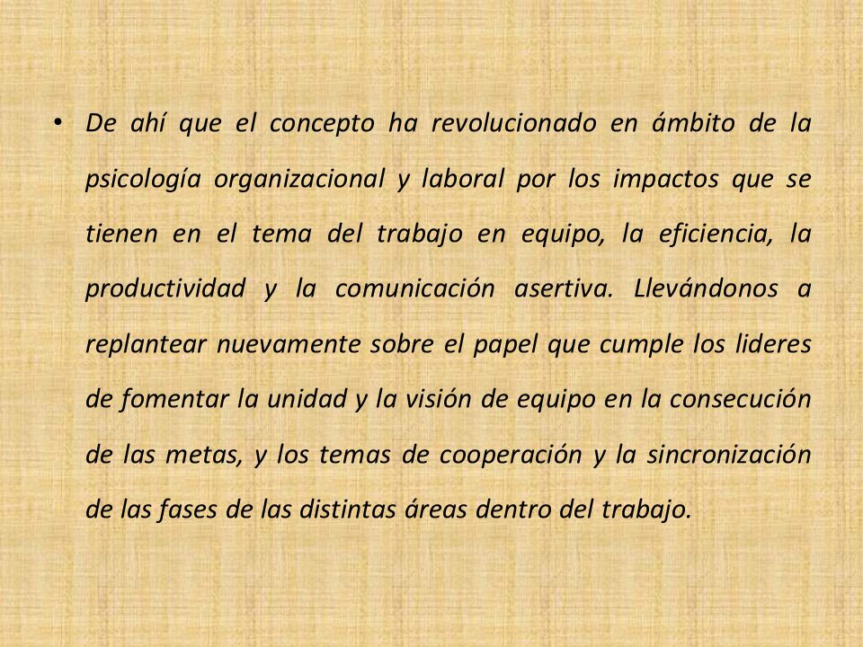 De ahí que el concepto ha revolucionado en ámbito de la psicología organizacional y laboral por los impactos que se tienen en el tema del trabajo en equipo, la eficiencia, la productividad y la comunicación asertiva.