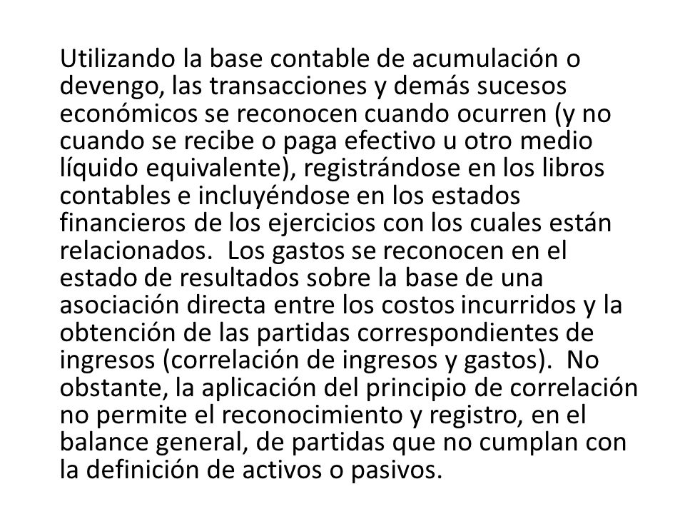 Utilizando la base contable de acumulación o devengo, las transacciones y demás sucesos económicos se reconocen cuando ocurren (y no cuando se recibe o paga efectivo u otro medio líquido equivalente), registrándose en los libros contables e incluyéndose en los estados financieros de los ejercicios con los cuales están relacionados.