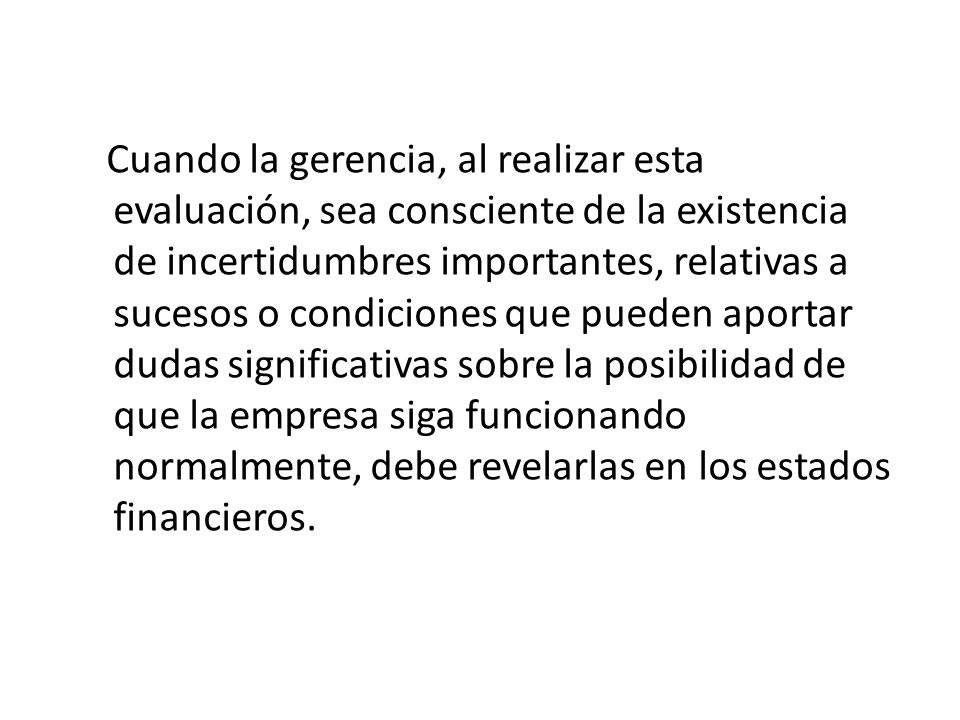 Cuando la gerencia, al realizar esta evaluación, sea consciente de la existencia de incertidumbres importantes, relativas a sucesos o condiciones que pueden aportar dudas significativas sobre la posibilidad de que la empresa siga funcionando normalmente, debe revelarlas en los estados financieros.