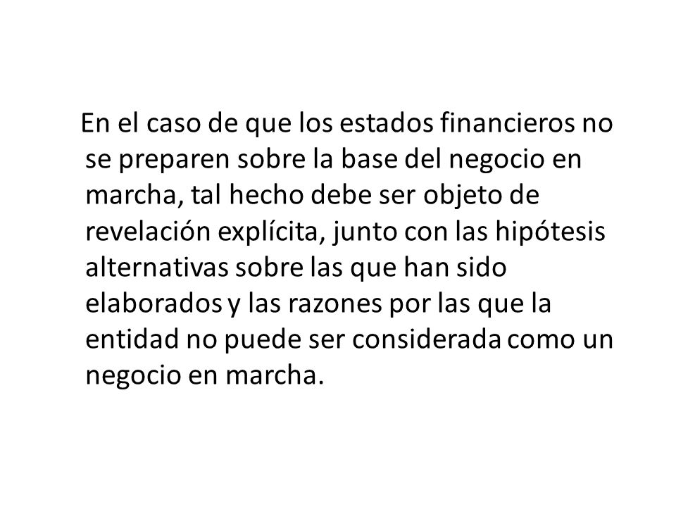 En el caso de que los estados financieros no se preparen sobre la base del negocio en marcha, tal hecho debe ser objeto de revelación explícita, junto con las hipótesis alternativas sobre las que han sido elaborados y las razones por las que la entidad no puede ser considerada como un negocio en marcha.