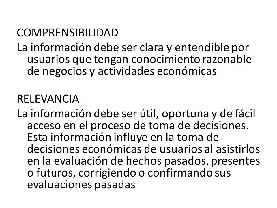 COMPRENSIBILIDAD La información debe ser clara y entendible por usuarios que tengan conocimiento razonable de negocios y actividades económicas RELEVANCIA La información debe ser útil, oportuna y de fácil acceso en el proceso de toma de decisiones.