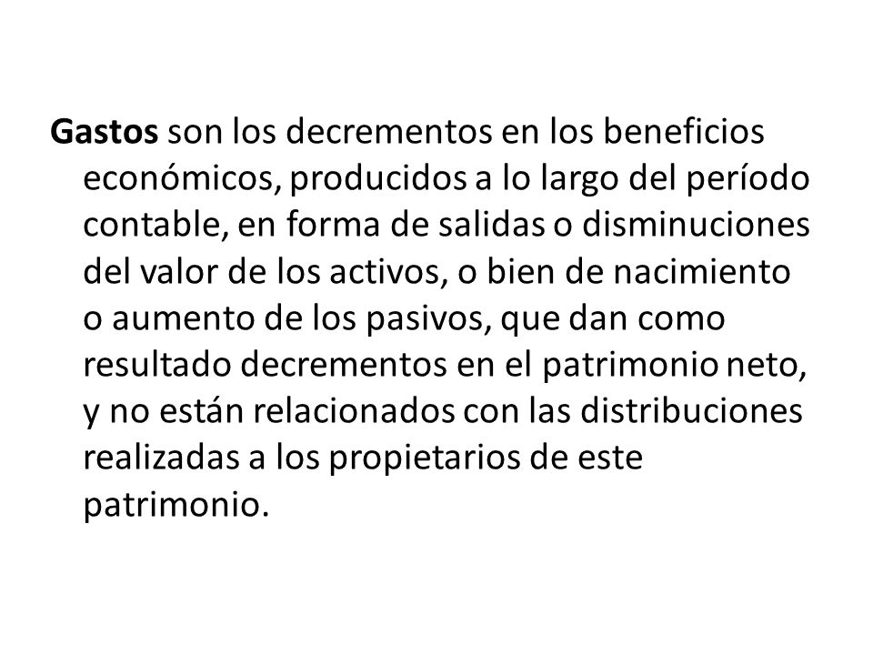 Gastos son los decrementos en los beneficios económicos, producidos a lo largo del período contable, en forma de salidas o disminuciones del valor de los activos, o bien de nacimiento o aumento de los pasivos, que dan como resultado decrementos en el patrimonio neto, y no están relacionados con las distribuciones realizadas a los propietarios de este patrimonio.