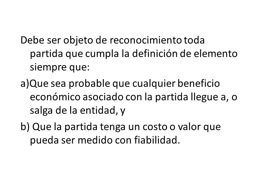 Debe ser objeto de reconocimiento toda partida que cumpla la definición de elemento siempre que: a)Que sea probable que cualquier beneficio económico asociado con la partida llegue a, o salga de la entidad, y b) Que la partida tenga un costo o valor que pueda ser medido con fiabilidad.