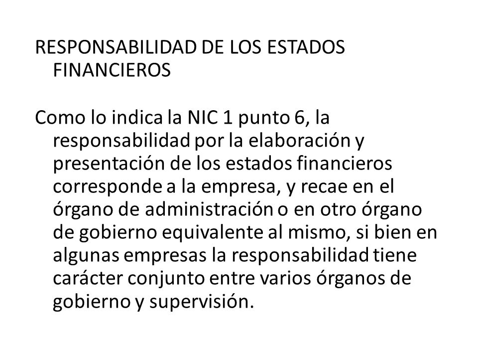 RESPONSABILIDAD DE LOS ESTADOS FINANCIEROS Como lo indica la NIC 1 punto 6, la responsabilidad por la elaboración y presentación de los estados financieros corresponde a la empresa, y recae en el órgano de administración o en otro órgano de gobierno equivalente al mismo, si bien en algunas empresas la responsabilidad tiene carácter conjunto entre varios órganos de gobierno y supervisión.