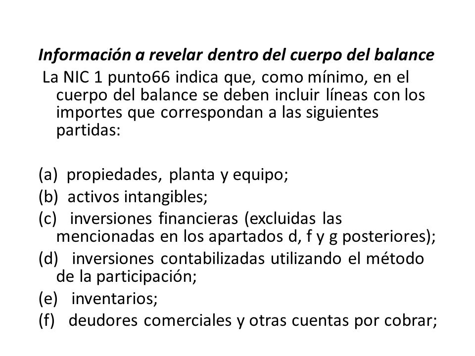 Información a revelar dentro del cuerpo del balance La NIC 1 punto66 indica que, como mínimo, en el cuerpo del balance se deben incluir líneas con los importes que correspondan a las siguientes partidas: (a) propiedades, planta y equipo; (b) activos intangibles; (c) inversiones financieras (excluidas las mencionadas en los apartados d, f y g posteriores); (d) inversiones contabilizadas utilizando el método de la participación; (e) inventarios; (f) deudores comerciales y otras cuentas por cobrar;