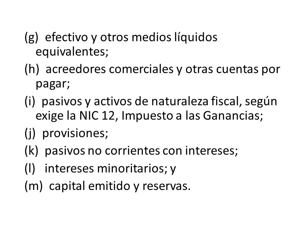 (g) efectivo y otros medios líquidos equivalentes; (h) acreedores comerciales y otras cuentas por pagar; (i) pasivos y activos de naturaleza fiscal, según exige la NIC 12, Impuesto a las Ganancias; (j) provisiones; (k) pasivos no corrientes con intereses; (l) intereses minoritarios; y (m) capital emitido y reservas.
