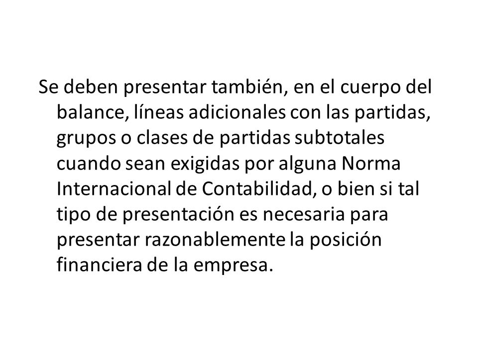 Se deben presentar también, en el cuerpo del balance, líneas adicionales con las partidas, grupos o clases de partidas subtotales cuando sean exigidas por alguna Norma Internacional de Contabilidad, o bien si tal tipo de presentación es necesaria para presentar razonablemente la posición financiera de la empresa.