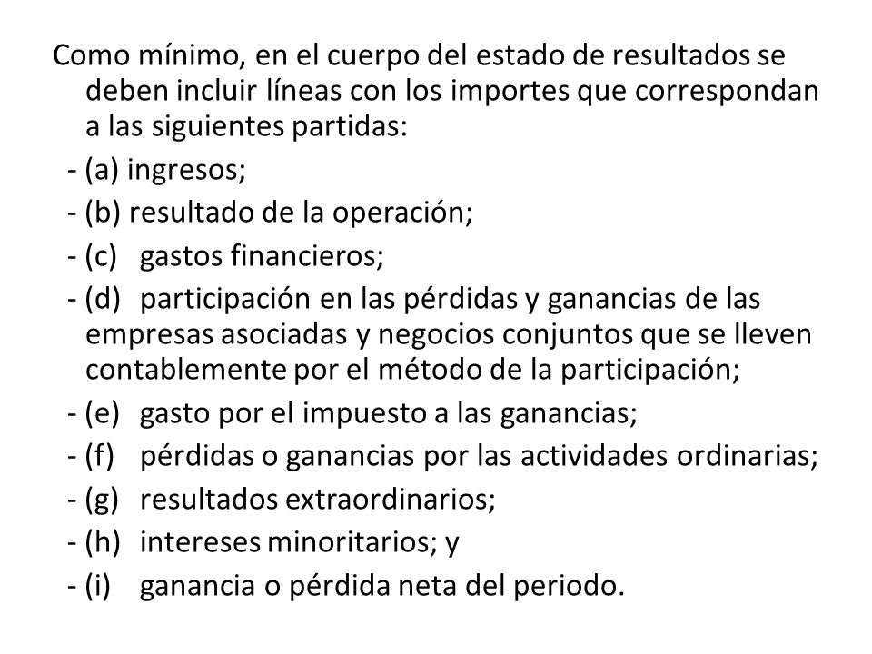 Como mínimo, en el cuerpo del estado de resultados se deben incluir líneas con los importes que correspondan a las siguientes partidas: - (a) ingresos; - (b) resultado de la operación; - (c) gastos financieros; - (d) participación en las pérdidas y ganancias de las empresas asociadas y negocios conjuntos que se lleven contablemente por el método de la participación; - (e) gasto por el impuesto a las ganancias; - (f) pérdidas o ganancias por las actividades ordinarias; - (g) resultados extraordinarios; - (h) intereses minoritarios; y - (i) ganancia o pérdida neta del periodo.