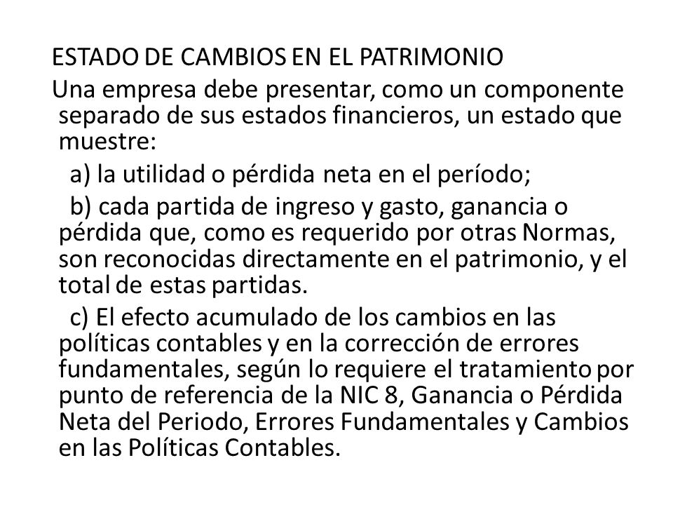 ESTADO DE CAMBIOS EN EL PATRIMONIO Una empresa debe presentar, como un componente separado de sus estados financieros, un estado que muestre: a) la utilidad o pérdida neta en el período; b) cada partida de ingreso y gasto, ganancia o pérdida que, como es requerido por otras Normas, son reconocidas directamente en el patrimonio, y el total de estas partidas.