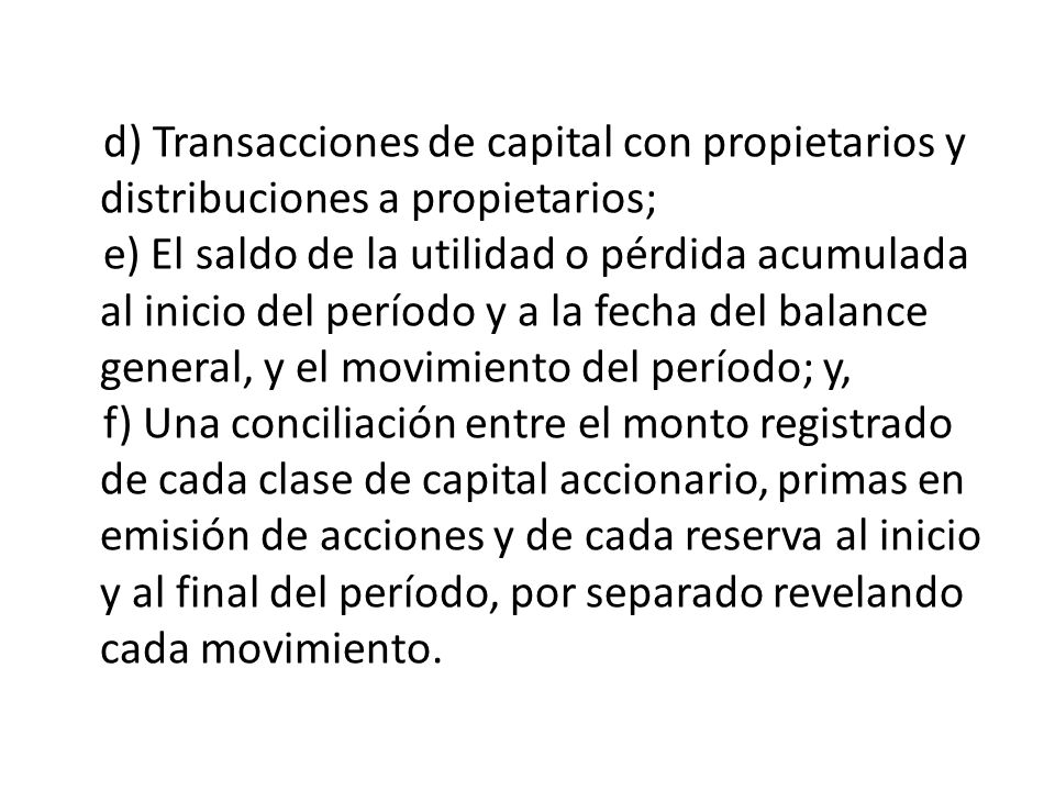 d) Transacciones de capital con propietarios y distribuciones a propietarios; e) El saldo de la utilidad o pérdida acumulada al inicio del período y a la fecha del balance general, y el movimiento del período; y, f) Una conciliación entre el monto registrado de cada clase de capital accionario, primas en emisión de acciones y de cada reserva al inicio y al final del período, por separado revelando cada movimiento.