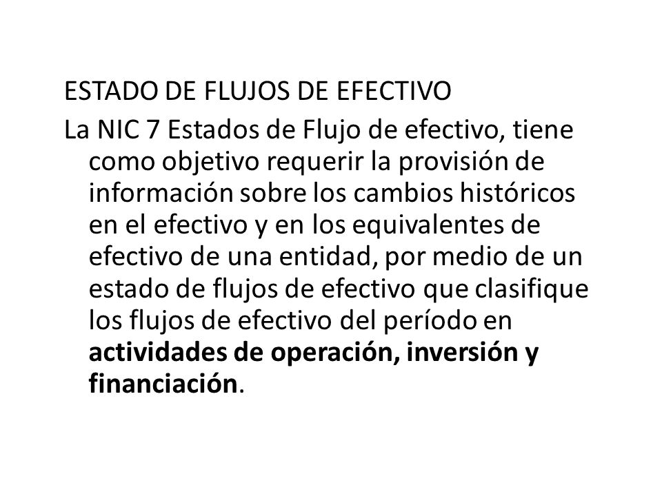 ESTADO DE FLUJOS DE EFECTIVO La NIC 7 Estados de Flujo de efectivo, tiene como objetivo requerir la provisión de información sobre los cambios históricos en el efectivo y en los equivalentes de efectivo de una entidad, por medio de un estado de flujos de efectivo que clasifique los flujos de efectivo del período en actividades de operación, inversión y financiación.