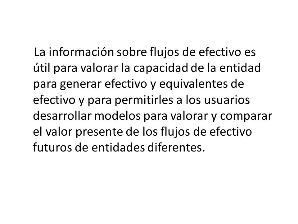 La información sobre flujos de efectivo es útil para valorar la capacidad de la entidad para generar efectivo y equivalentes de efectivo y para permitirles a los usuarios desarrollar modelos para valorar y comparar el valor presente de los flujos de efectivo futuros de entidades diferentes.