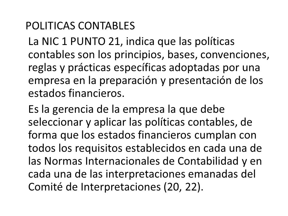 POLITICAS CONTABLES La NIC 1 PUNTO 21, indica que las políticas contables son los principios, bases, convenciones, reglas y prácticas específicas adoptadas por una empresa en la preparación y presentación de los estados financieros.