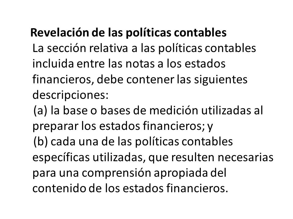 Revelación de las políticas contables La sección relativa a las políticas contables incluida entre las notas a los estados financieros, debe contener las siguientes descripciones: (a) la base o bases de medición utilizadas al preparar los estados financieros; y (b) cada una de las políticas contables específicas utilizadas, que resulten necesarias para una comprensión apropiada del contenido de los estados financieros.
