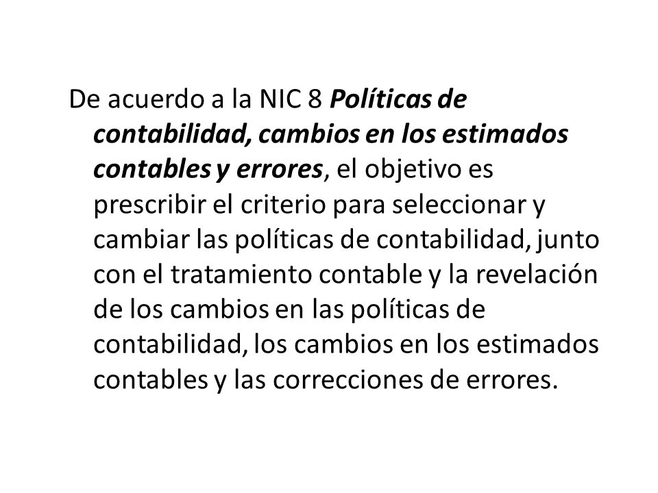 De acuerdo a la NIC 8 Políticas de contabilidad, cambios en los estimados contables y errores, el objetivo es prescribir el criterio para seleccionar y cambiar las políticas de contabilidad, junto con el tratamiento contable y la revelación de los cambios en las políticas de contabilidad, los cambios en los estimados contables y las correcciones de errores.