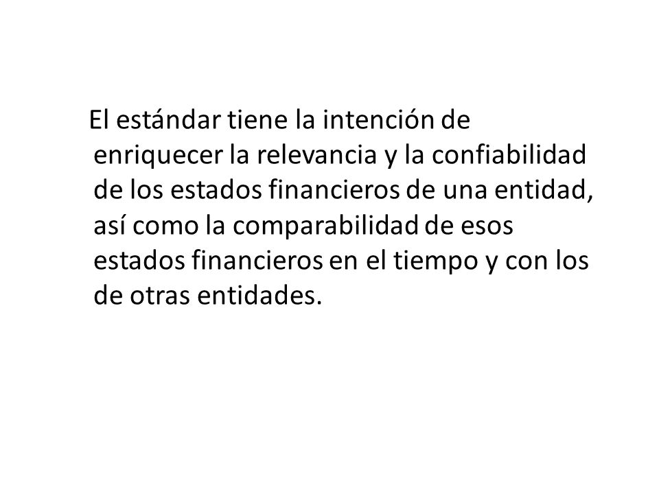 El estándar tiene la intención de enriquecer la relevancia y la confiabilidad de los estados financieros de una entidad, así como la comparabilidad de esos estados financieros en el tiempo y con los de otras entidades.