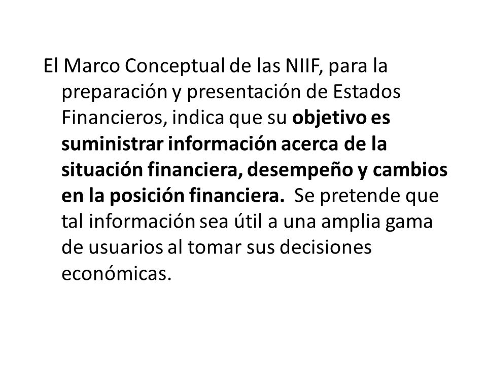 El Marco Conceptual de las NIIF, para la preparación y presentación de Estados Financieros, indica que su objetivo es suministrar información acerca de la situación financiera, desempeño y cambios en la posición financiera.