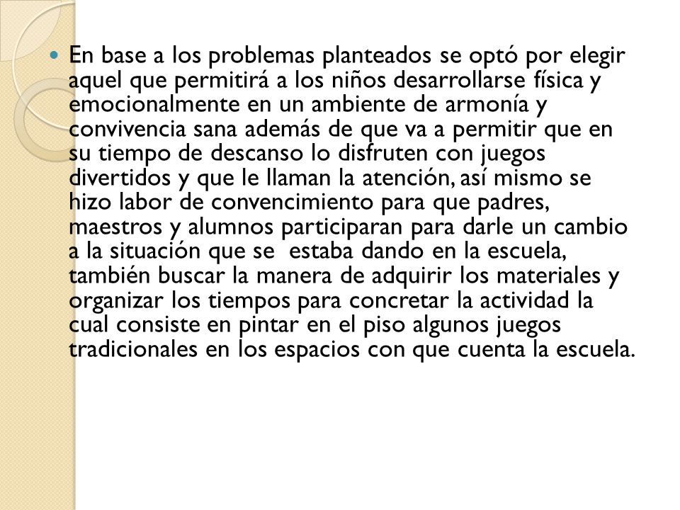 En base a los problemas planteados se optó por elegir aquel que permitirá a los niños desarrollarse física y emocionalmente en un ambiente de armonía y convivencia sana además de que va a permitir que en su tiempo de descanso lo disfruten con juegos divertidos y que le llaman la atención, así mismo se hizo labor de convencimiento para que padres, maestros y alumnos participaran para darle un cambio a la situación que se estaba dando en la escuela, también buscar la manera de adquirir los materiales y organizar los tiempos para concretar la actividad la cual consiste en pintar en el piso algunos juegos tradicionales en los espacios con que cuenta la escuela.