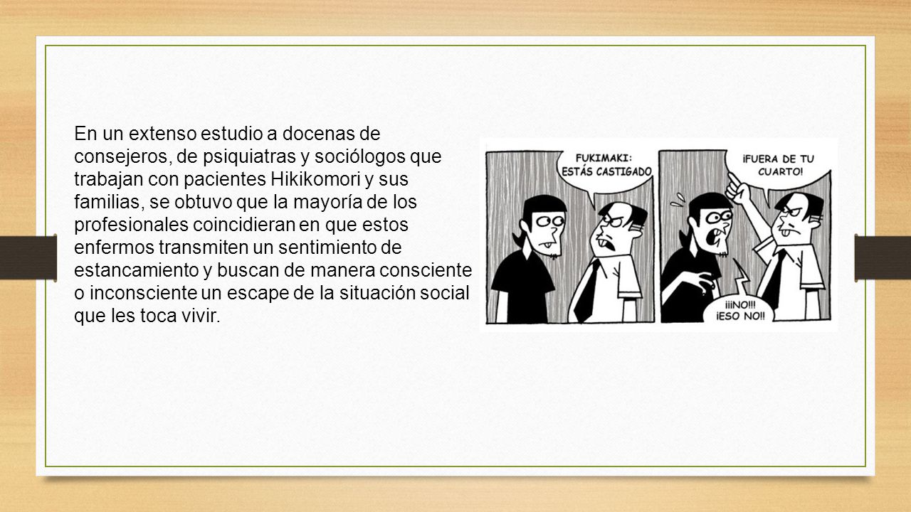 En un extenso estudio a docenas de consejeros, de psiquiatras y sociólogos que trabajan con pacientes Hikikomori y sus familias, se obtuvo que la mayoría de los profesionales coincidieran en que estos enfermos transmiten un sentimiento de estancamiento y buscan de manera consciente o inconsciente un escape de la situación social que les toca vivir.