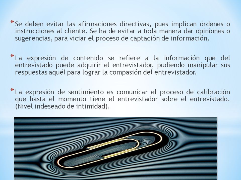 Se deben evitar las afirmaciones directivas, pues implican órdenes o instrucciones al cliente. Se ha de evitar a toda manera dar opiniones o sugerencias, para viciar el proceso de captación de información.