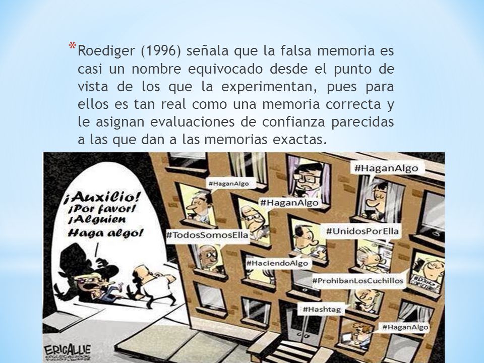 Roediger (1996) señala que la falsa memoria es casi un nombre equivocado desde el punto de vista de los que la experimentan, pues para ellos es tan real como una memoria correcta y le asignan evaluaciones de confianza parecidas a las que dan a las memorias exactas.