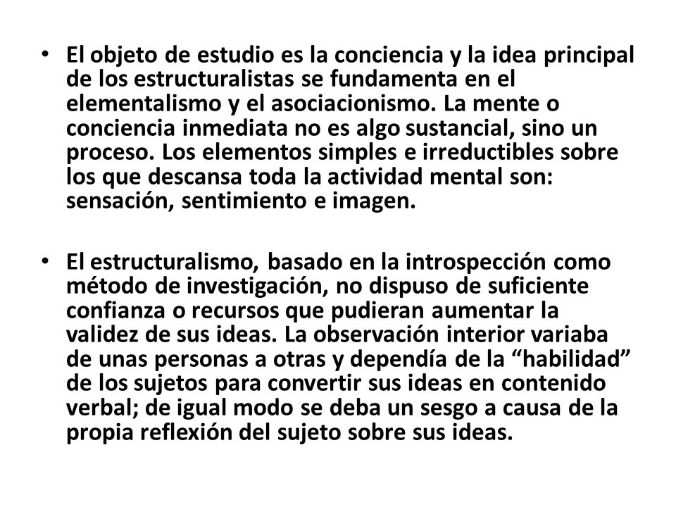 El objeto de estudio es la conciencia y la idea principal de los estructuralistas se fundamenta en el elementalismo y el asociacionismo. La mente o conciencia inmediata no es algo sustancial, sino un proceso. Los elementos simples e irreductibles sobre los que descansa toda la actividad mental son: sensación, sentimiento e imagen.