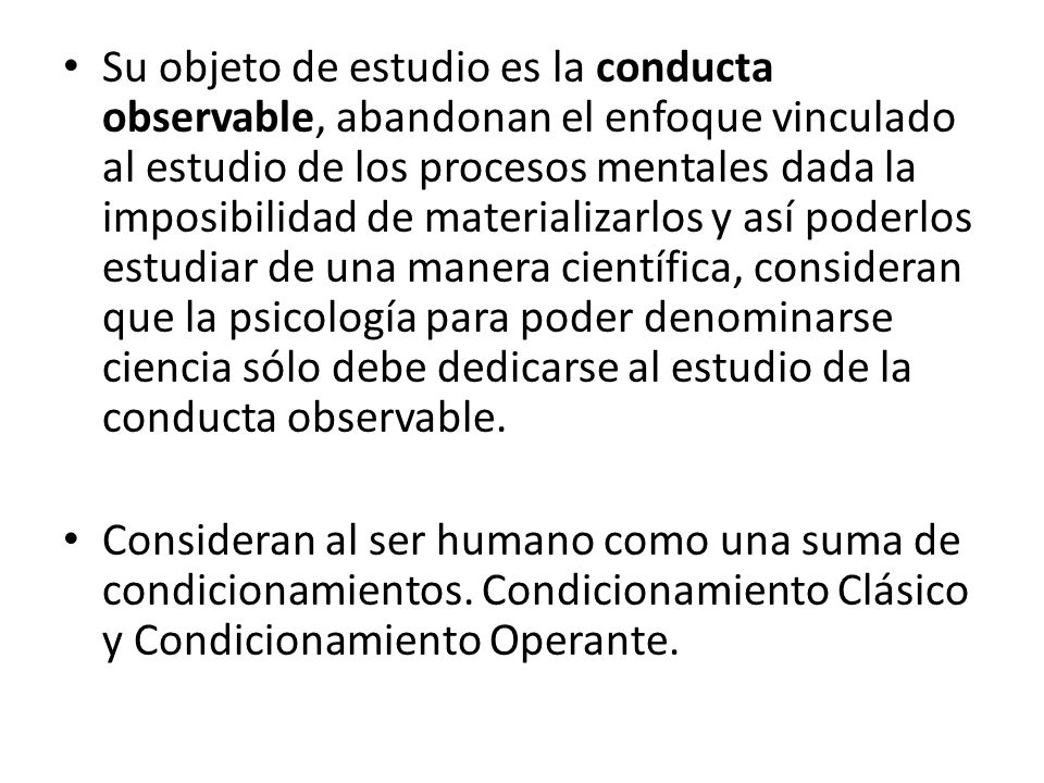 Su objeto de estudio es la conducta observable, abandonan el enfoque vinculado al estudio de los procesos mentales dada la imposibilidad de materializarlos y así poderlos estudiar de una manera científica, consideran que la psicología para poder denominarse ciencia sólo debe dedicarse al estudio de la conducta observable.