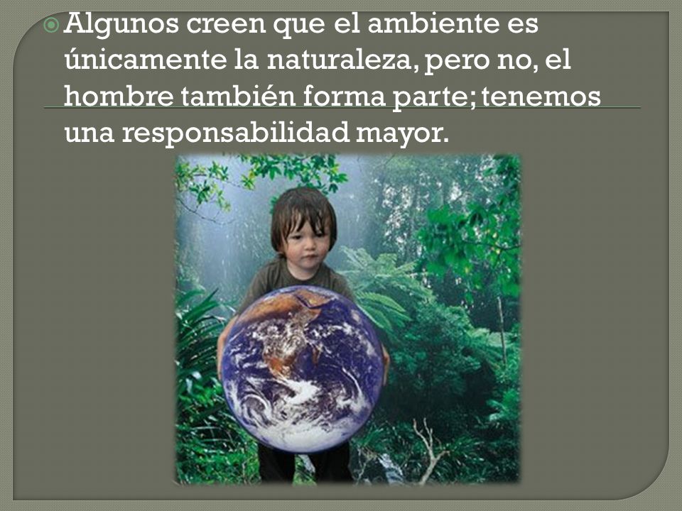 Algunos creen que el ambiente es únicamente la naturaleza, pero no, el hombre también forma parte; tenemos una responsabilidad mayor.