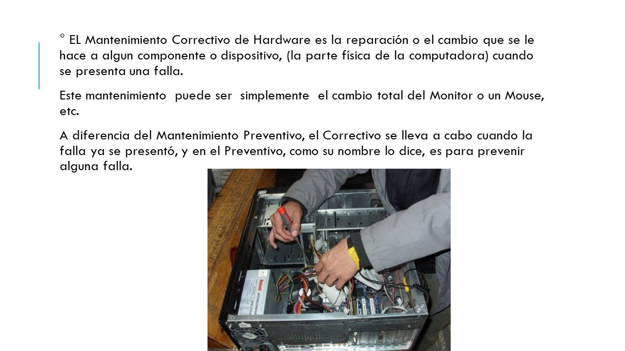 ° EL Mantenimiento Correctivo de Hardware es la reparación o el cambio que se le hace a algun componente o dispositivo, (la parte física de la computadora) cuando se presenta una falla.