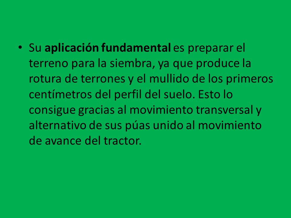 Su aplicación fundamental es preparar el terreno para la siembra, ya que produce la rotura de terrones y el mullido de los primeros centímetros del perfil del suelo.