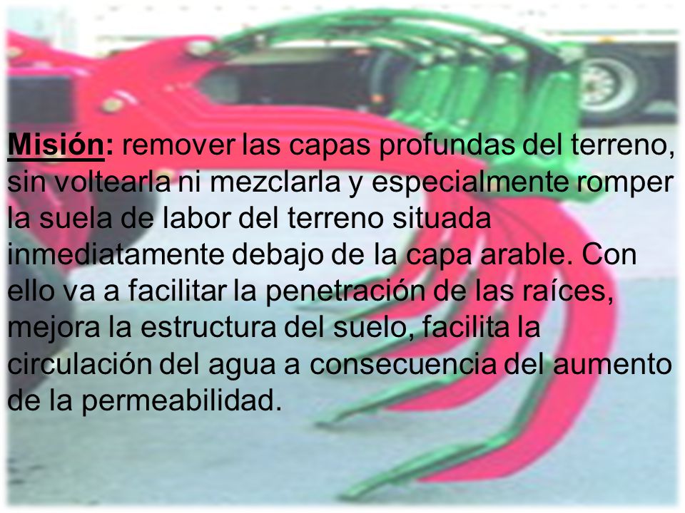 Misión: remover las capas profundas del terreno, sin voltearla ni mezclarla y especialmente romper la suela de labor del terreno situada inmediatamente debajo de la capa arable.