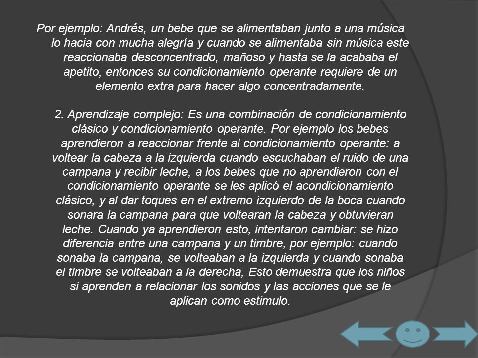 Por ejemplo: Andrés, un bebe que se alimentaban junto a una música lo hacia con mucha alegría y cuando se alimentaba sin música este reaccionaba desconcentrado, mañoso y hasta se la acababa el apetito, entonces su condicionamiento operante requiere de un elemento extra para hacer algo concentradamente.