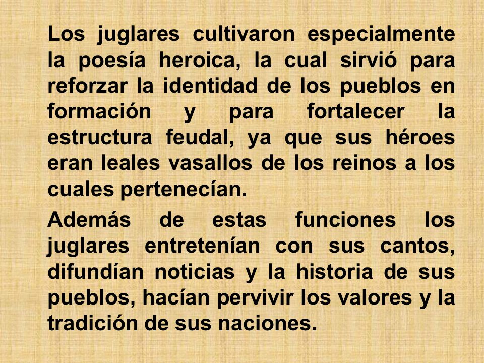 Los juglares cultivaron especialmente la poesía heroica, la cual sirvió para reforzar la identidad de los pueblos en formación y para fortalecer la estructura feudal, ya que sus héroes eran leales vasallos de los reinos a los cuales pertenecían.