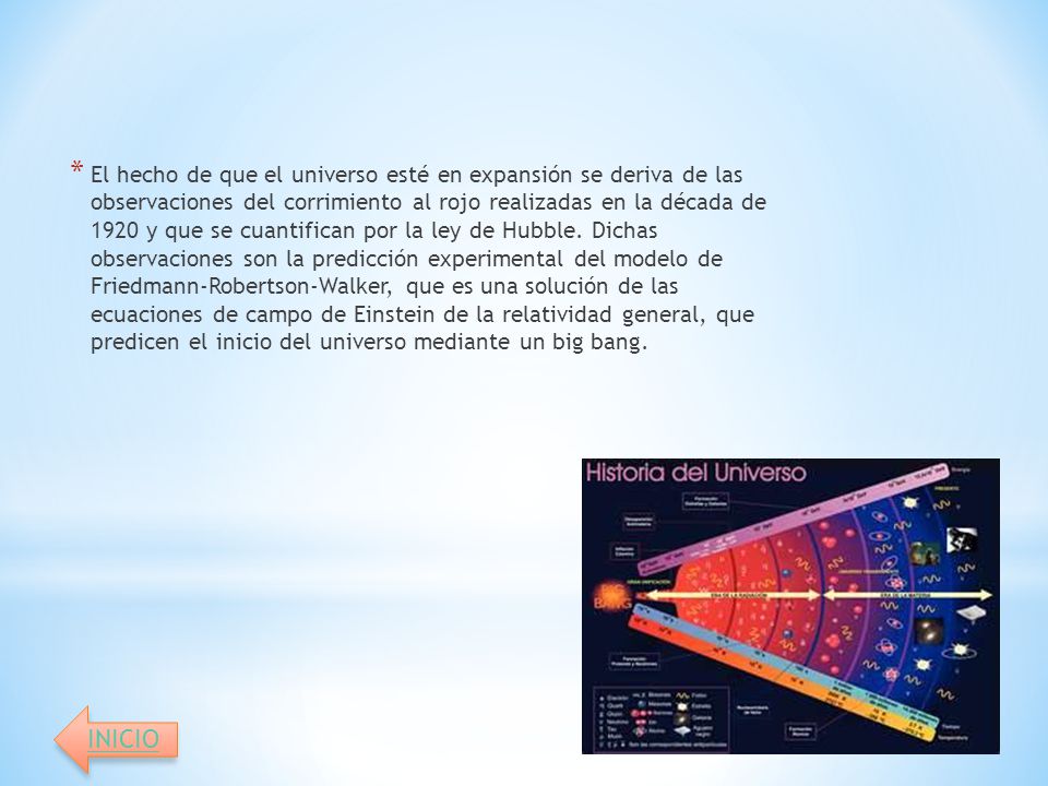 El hecho de que el universo esté en expansión se deriva de las observaciones del corrimiento al rojo realizadas en la década de 1920 y que se cuantifican por la ley de Hubble. Dichas observaciones son la predicción experimental del modelo de Friedmann-Robertson-Walker, que es una solución de las ecuaciones de campo de Einstein de la relatividad general, que predicen el inicio del universo mediante un big bang.