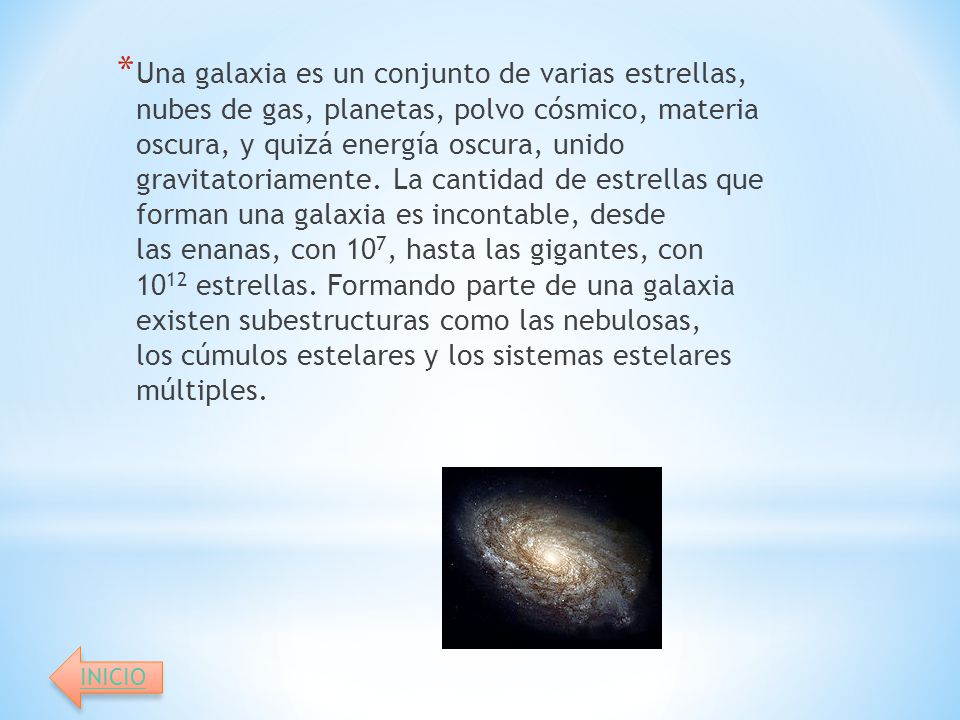 Una galaxia es un conjunto de varias estrellas, nubes de gas, planetas, polvo cósmico, materia oscura, y quizá energía oscura, unido gravitatoriamente. La cantidad de estrellas que forman una galaxia es incontable, desde las enanas, con 107, hasta las gigantes, con 1012 estrellas. Formando parte de una galaxia existen subestructuras como las nebulosas, los cúmulos estelares y los sistemas estelares múltiples.
