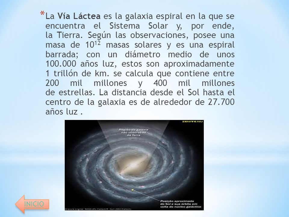 La Vía Láctea es la galaxia espiral en la que se encuentra el Sistema Solar y, por ende, la Tierra. Según las observaciones, posee una masa de 1012 masas solares y es una espiral barrada; con un diámetro medio de unos años luz, estos son aproximadamente 1 trillón de km. se calcula que contiene entre 200 mil millones y 400 mil millones de estrellas. La distancia desde el Sol hasta el centro de la galaxia es de alrededor de años luz .