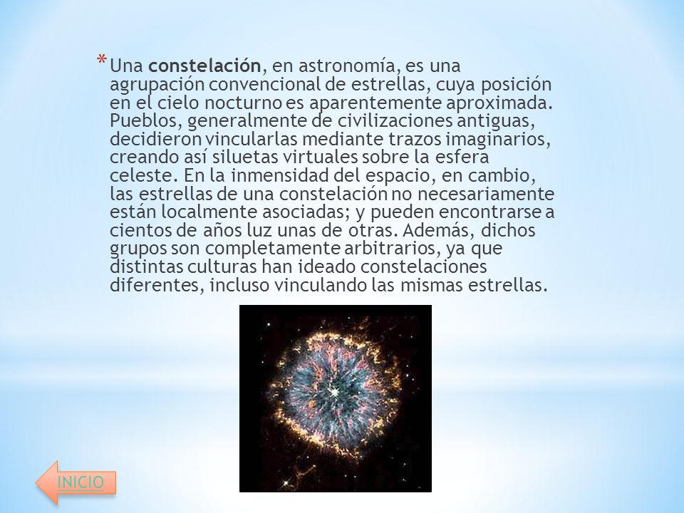 Una constelación, en astronomía, es una agrupación convencional de estrellas, cuya posición en el cielo nocturno es aparentemente aproximada. Pueblos, generalmente de civilizaciones antiguas, decidieron vincularlas mediante trazos imaginarios, creando así siluetas virtuales sobre la esfera celeste. En la inmensidad del espacio, en cambio, las estrellas de una constelación no necesariamente están localmente asociadas; y pueden encontrarse a cientos de años luz unas de otras. Además, dichos grupos son completamente arbitrarios, ya que distintas culturas han ideado constelaciones diferentes, incluso vinculando las mismas estrellas.