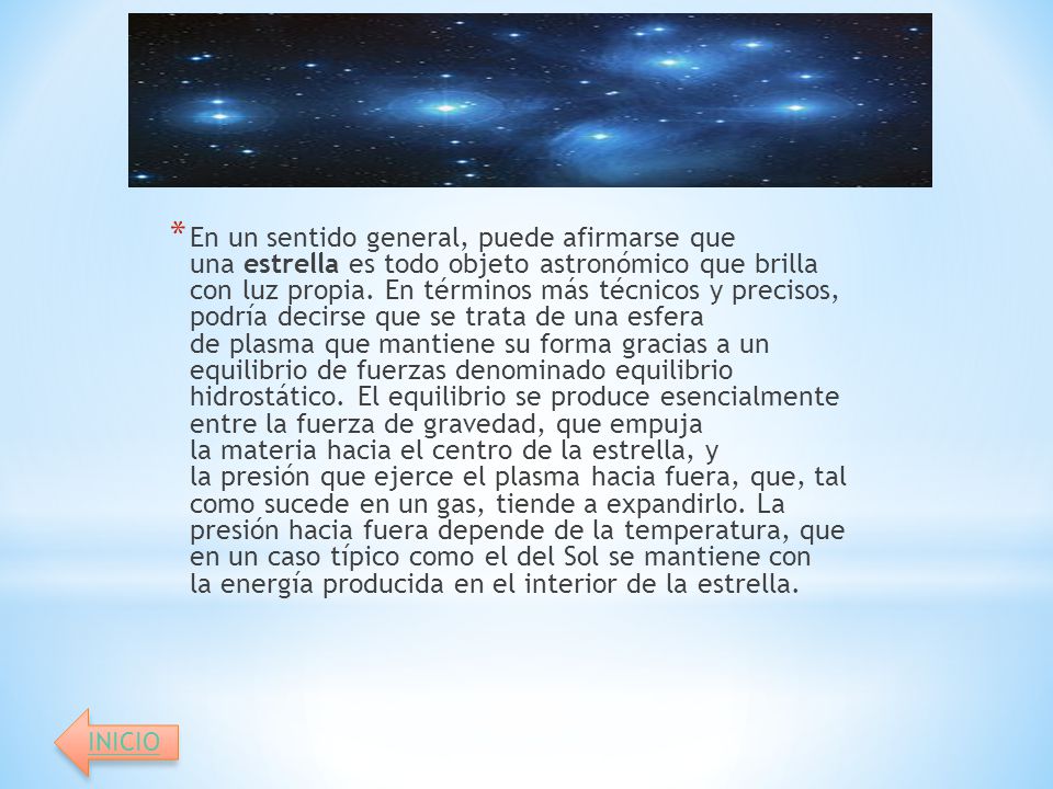 En un sentido general, puede afirmarse que una estrella es todo objeto astronómico que brilla con luz propia. En términos más técnicos y precisos, podría decirse que se trata de una esfera de plasma que mantiene su forma gracias a un equilibrio de fuerzas denominado equilibrio hidrostático. El equilibrio se produce esencialmente entre la fuerza de gravedad, que empuja la materia hacia el centro de la estrella, y la presión que ejerce el plasma hacia fuera, que, tal como sucede en un gas, tiende a expandirlo. La presión hacia fuera depende de la temperatura, que en un caso típico como el del Sol se mantiene con la energía producida en el interior de la estrella.