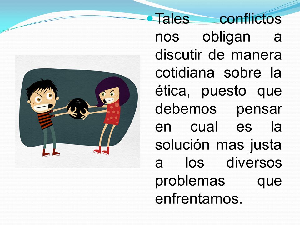 Tales conflictos nos obligan a discutir de manera cotidiana sobre la ética, puesto que debemos pensar en cual es la solución mas justa a los diversos problemas que enfrentamos.