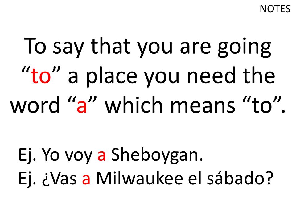 NOTES To say that you are going to a place you need the word a which means to . Ej. Yo voy a Sheboygan.